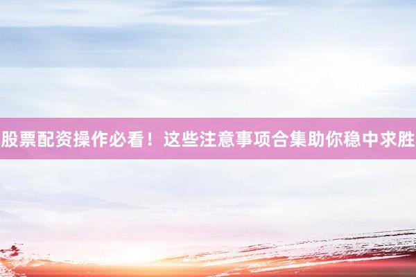 股票配资操作必看！这些注意事项合集助你稳中求胜