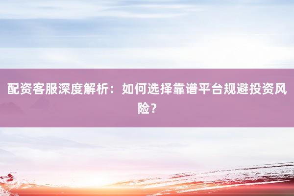 配资客服深度解析：如何选择靠谱平台规避投资风险？