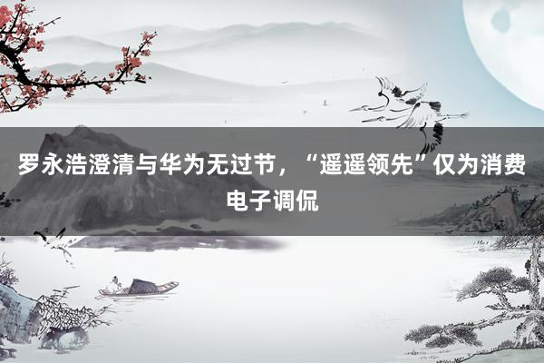 罗永浩澄清与华为无过节，“遥遥领先”仅为消费电子调侃