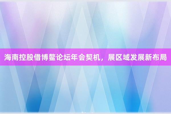 海南控股借博鳌论坛年会契机，展区域发展新布局