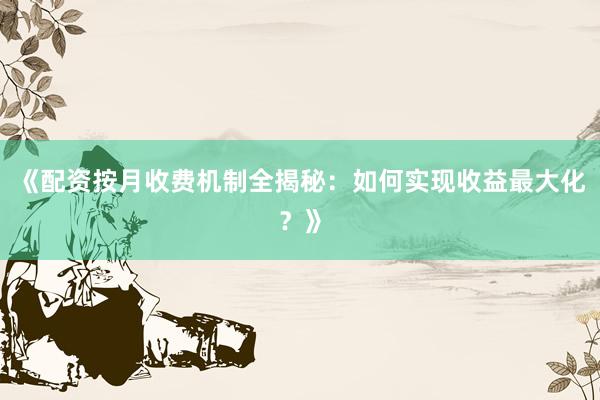 《配资按月收费机制全揭秘：如何实现收益最大化？》