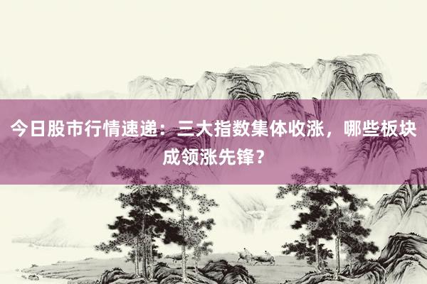 今日股市行情速递:三大指数集体收涨,哪些板块成领涨先锋?
