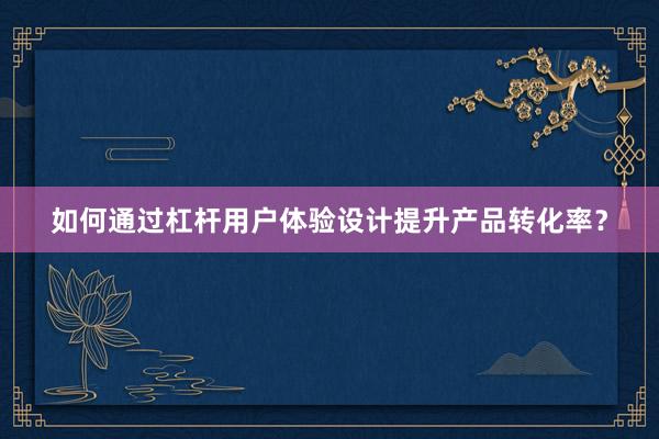 如何通过杠杆用户体验设计提升产品转化率？