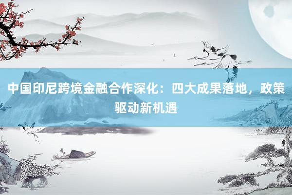 中国印尼跨境金融合作深化：四大成果落地，政策驱动新机遇