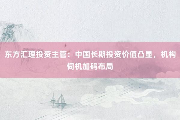 东方汇理投资主管:中国长期投资价值凸显,机构伺机加码布局