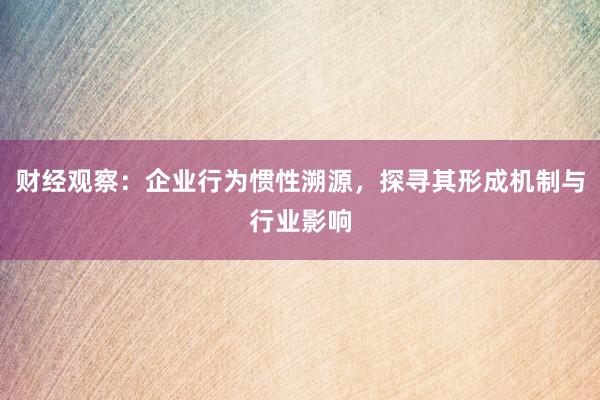 财经观察：企业行为惯性溯源，探寻其形成机制与行业影响