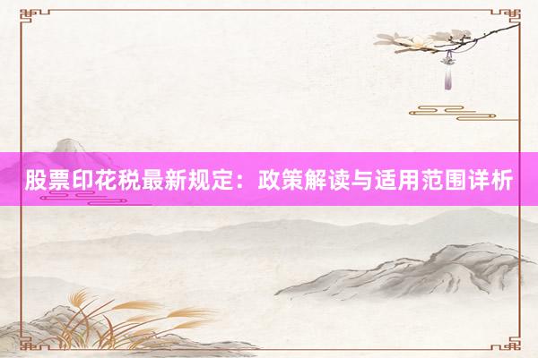 股票印花税最新规定：政策解读与适用范围详析