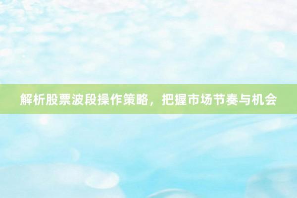 解析股票波段操作策略,把握市场节奏与机会