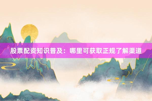 股票配资知识普及：哪里可获取正规了解渠道