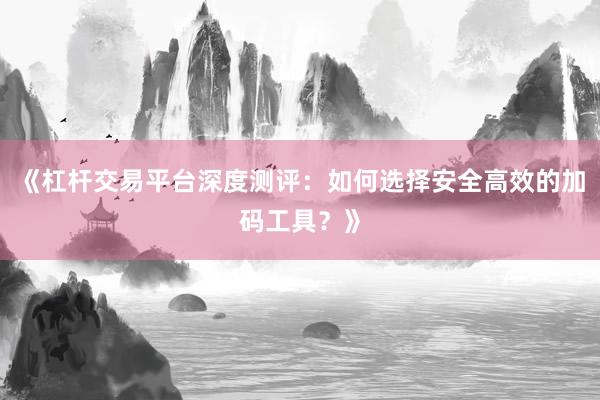 《杠杆交易平台深度测评：如何选择安全高效的加码工具？》