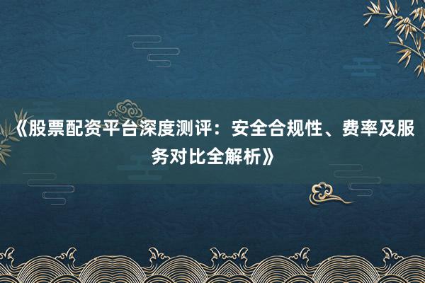《股票配资平台深度测评：安全合规性、费率及服务对比全解析》