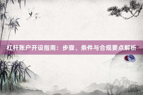 杠杆账户开设指南：步骤、条件与合规要点解析