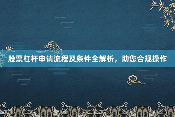 股票杠杆申请流程及条件全解析，助您合规操作