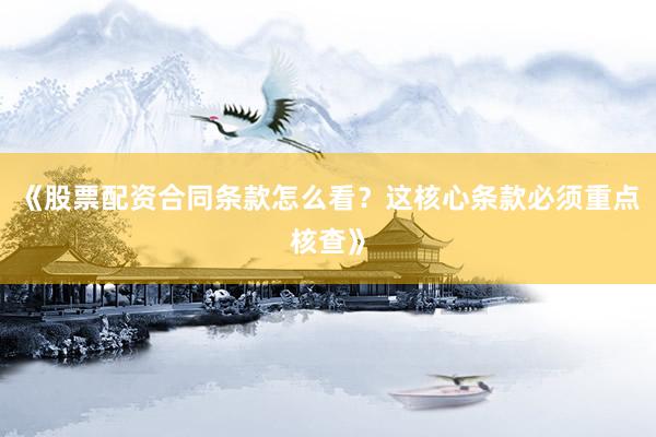 《股票配资合同条款怎么看？这核心条款必须重点核查》
