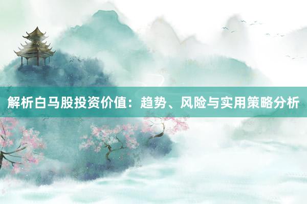 解析白马股投资价值：趋势、风险与实用策略分析