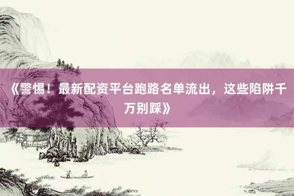 《警惕！最新配资平台跑路名单流出，这些陷阱千万别踩》