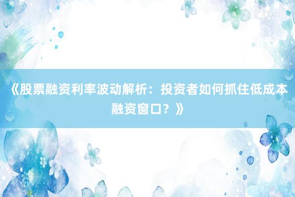 《股票融资利率波动解析：投资者如何抓住低成本融资窗口？》