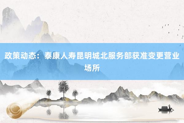 政策动态：泰康人寿昆明城北服务部获准变更营业场所