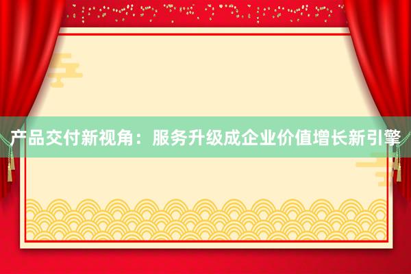 产品交付新视角：服务升级成企业价值增长新引擎