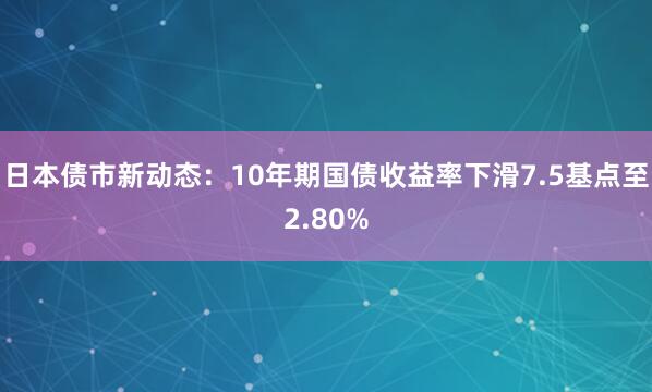 日本债市新动态：10年期国债收益率下滑7.5基点至2.80%