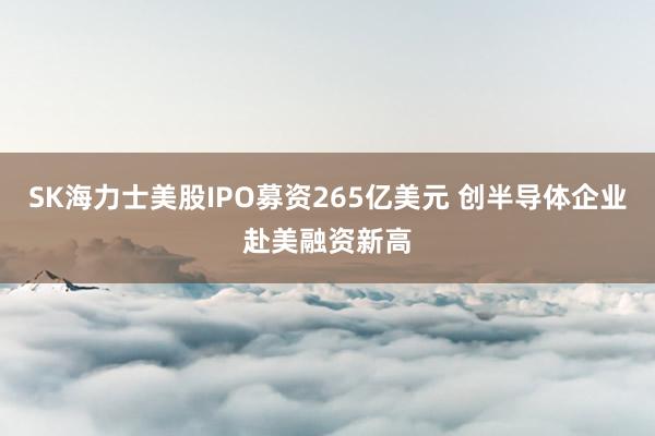 SK海力士美股IPO募资265亿美元 创半导体企业赴美融资新高