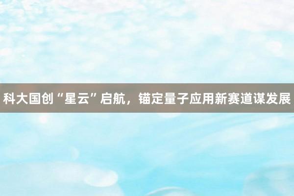 科大国创“星云”启航，锚定量子应用新赛道谋发展