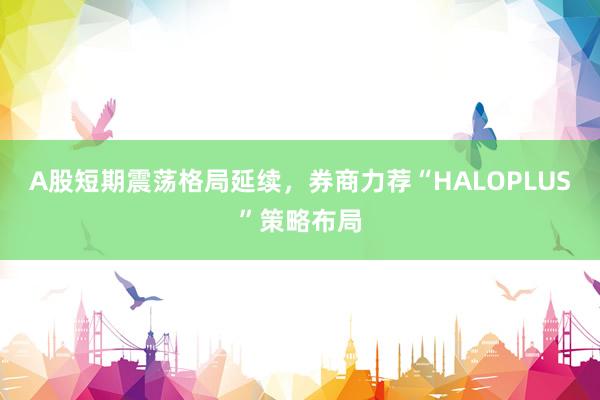 A股短期震荡格局延续，券商力荐“HALOPLUS”策略布局
