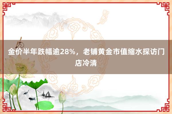 金价半年跌幅逾28%，老铺黄金市值缩水探访门店冷清