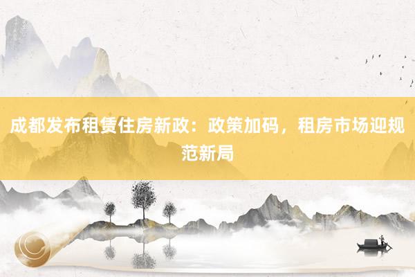 成都发布租赁住房新政：政策加码，租房市场迎规范新局