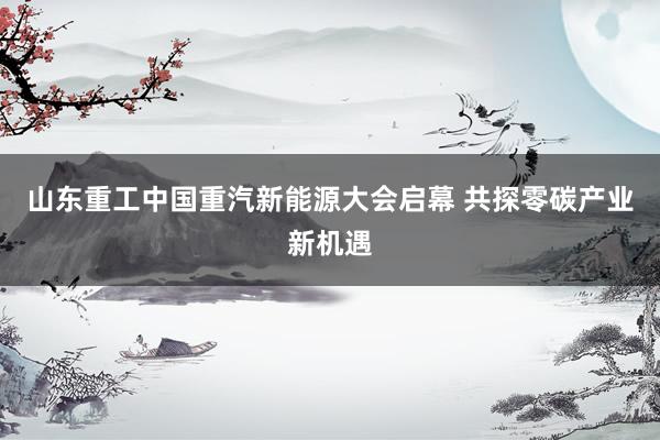 山东重工中国重汽新能源大会启幕 共探零碳产业新机遇