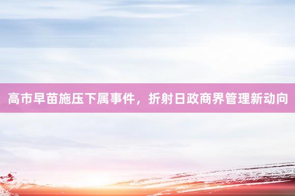 高市早苗施压下属事件，折射日政商界管理新动向