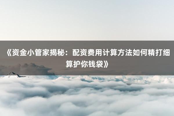 《资金小管家揭秘：配资费用计算方法如何精打细算护你钱袋》