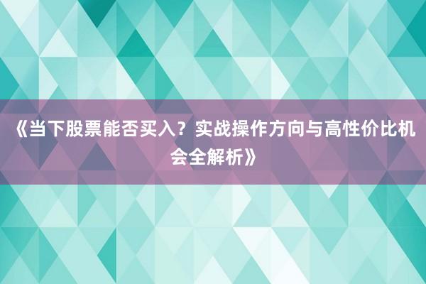 《当下股票能否买入？实战操作方向与高性价比机会全解析》