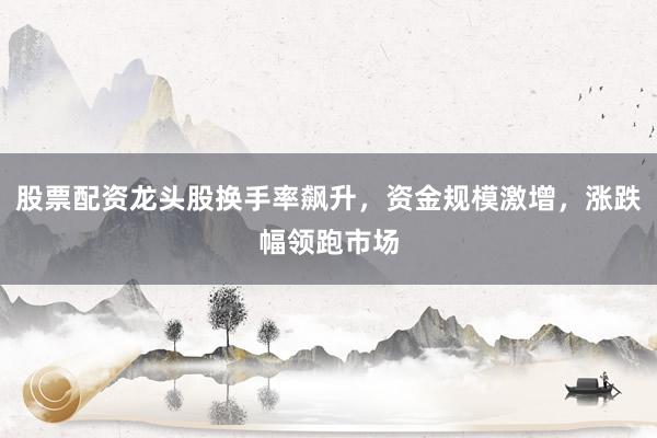 股票配资龙头股换手率飙升,资金规模激增,涨跌幅领跑市场