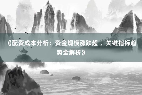 《配资成本分析：资金规模涨跌超 ，关键指标趋势全解析》