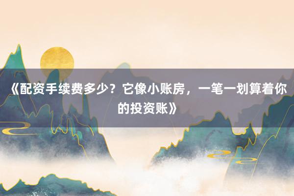 《配资手续费多少?它像小账房,一笔一划算着你的投资账》