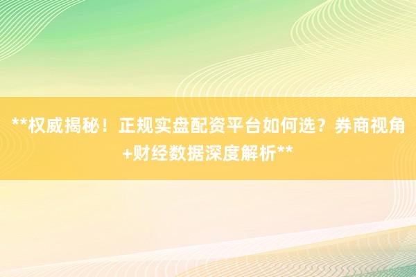 **权威揭秘！正规实盘配资平台如何选？券商视角+财经数据深度解析**