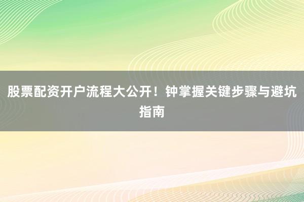 股票配资开户流程大公开！钟掌握关键步骤与避坑指南
