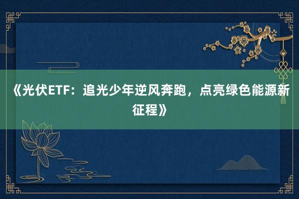 《光伏ETF:追光少年逆风奔跑,点亮绿色能源新征程》