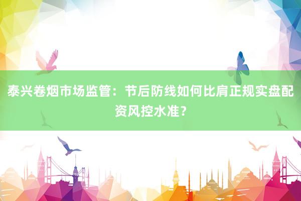 泰兴卷烟市场监管:节后防线如何比肩正规实盘配资风控水准?