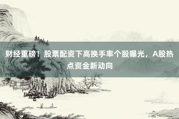 财经重磅!股票配资下高换手率个股曝光,A股热点资金新动向