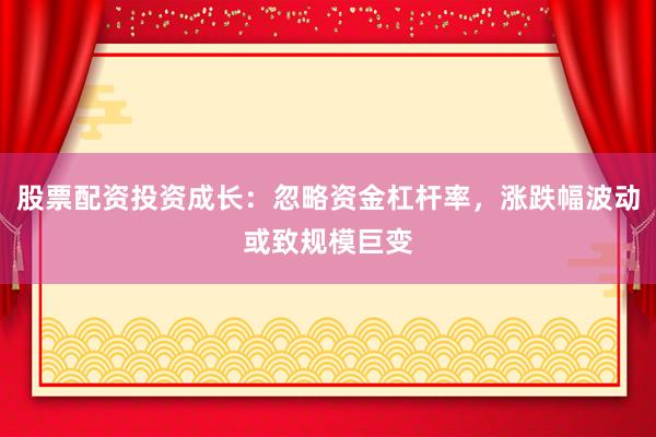股票配资投资成长：忽略资金杠杆率，涨跌幅波动或致规模巨变