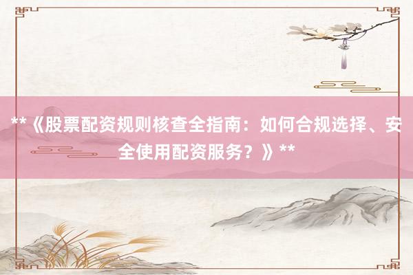 **《股票配资规则核查全指南：如何合规选择、安全使用配资服务？》**