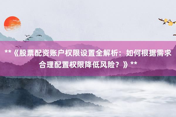 **《股票配资账户权限设置全解析:如何根据需求合理配置权限降低风险?》**