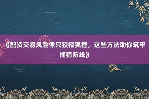 《配资交易风险像只狡猾狐狸，这些方法助你筑牢捕猎防线》