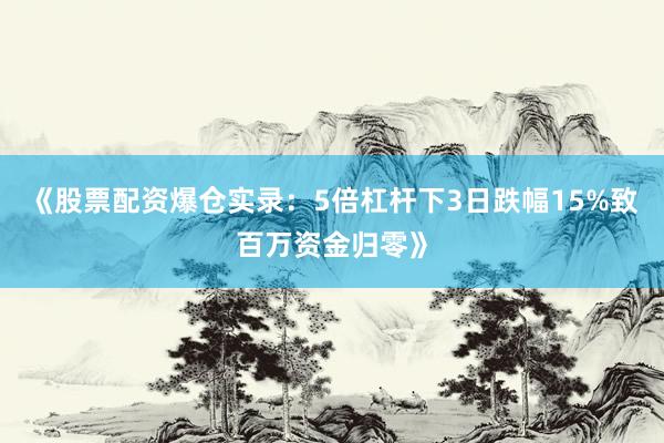 《股票配资爆仓实录：5倍杠杆下3日跌幅15%致百万资金归零》