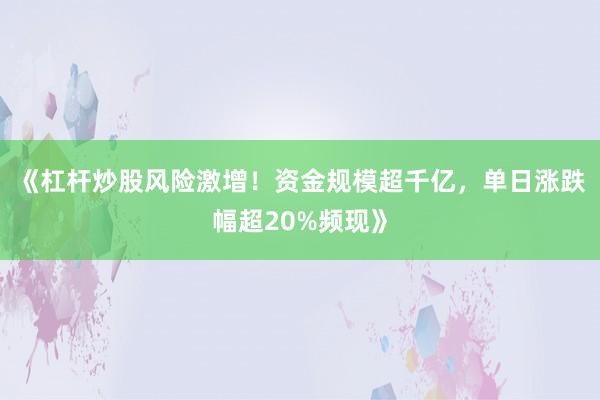 《杠杆炒股风险激增！资金规模超千亿，单日涨跌幅超20%频现》