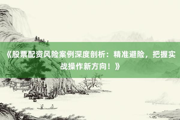 《股票配资风险案例深度剖析：精准避险，把握实战操作新方向！》