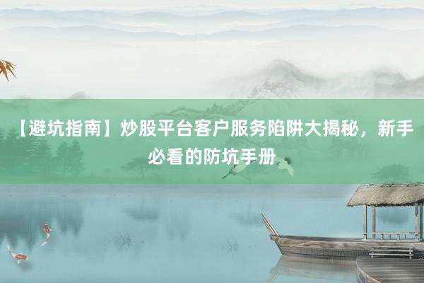 【避坑指南】炒股平台客户服务陷阱大揭秘，新手必看的防坑手册