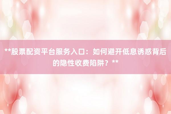 **股票配资平台服务入口：如何避开低息诱惑背后的隐性收费陷阱？**